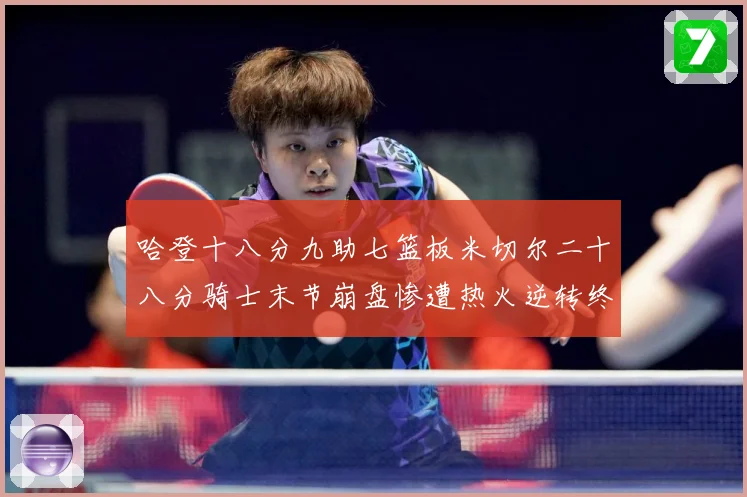 哈登十八分九助七篮板米切尔二十八分骑士末节崩盘惨遭热火逆转终赛场复盘：最新赛事动态与深度分析