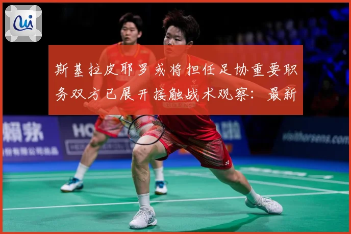 斯基拉皮耶罗或将担任足协重要职务双方已展开接触战术观察：最新赛事动态与深度分析
