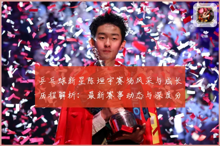 乒乓球新星陈垣宇赛场风采与成长历程解析：最新赛事动态与深度分析