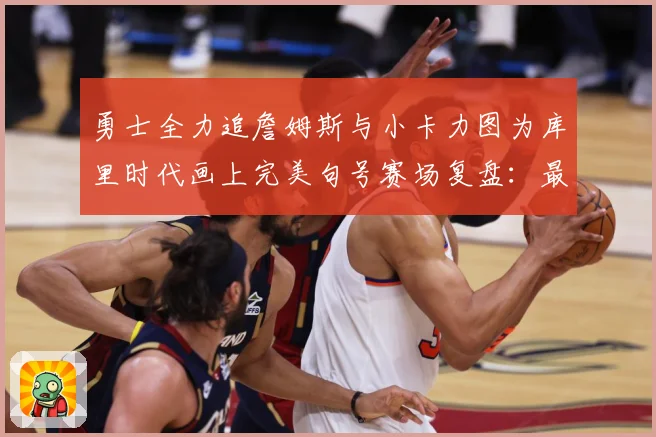 勇士全力追詹姆斯与小卡力图为库里时代画上完美句号赛场复盘：最新赛事动态与深度分析
