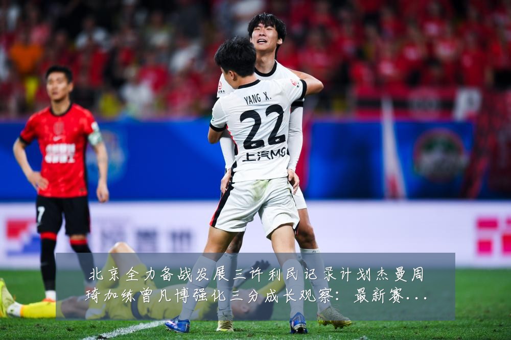 北京全力备战发展三许利民记录计划杰曼周琦加练曾凡博强化三分成长观察：最新赛事动态与深度分析