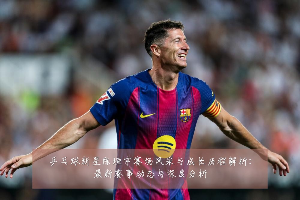 乒乓球新星陈垣宇赛场风采与成长历程解析：最新赛事动态与深度分析